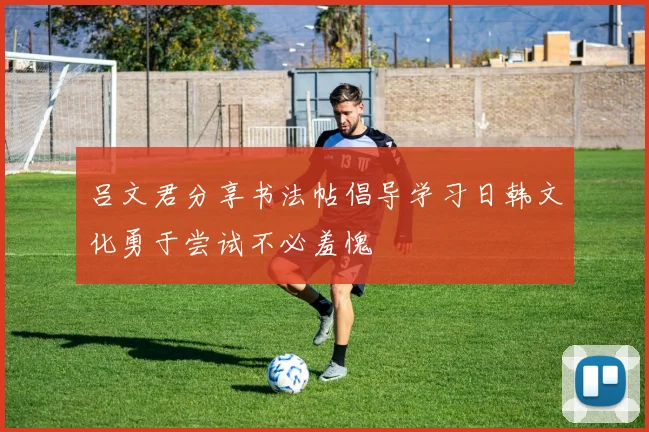 吕文君分享书法帖倡导学习日韩文化勇于尝试不必羞愧