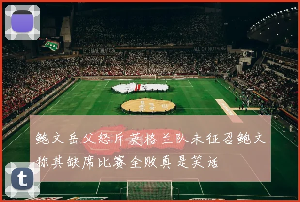 鲍文岳父怒斥英格兰队未征召鲍文称其缺席比赛全败真是笑话