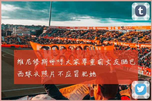 维尼修斯呼吁大家尊重前女友晒巴西球衣照片不应冒犯她