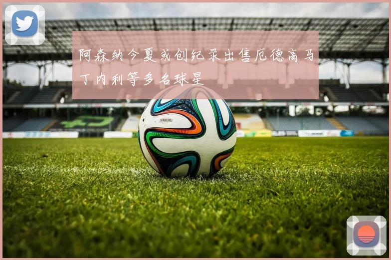 阿森纳今夏或创纪录出售厄德高马丁内利等多名球星