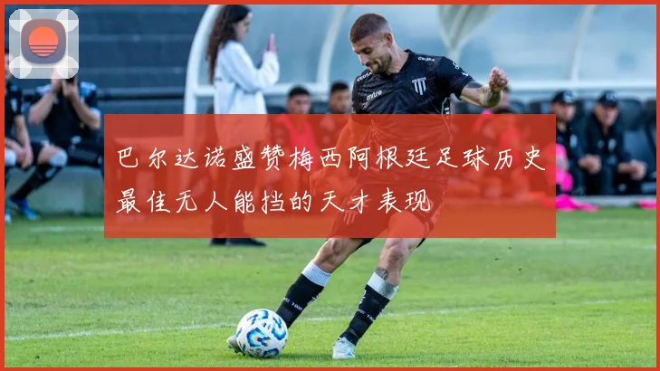 巴尔达诺盛赞梅西阿根廷足球历史最佳无人能挡的天才表现