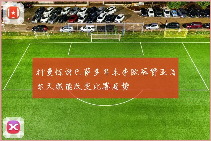 科曼惊讶巴萨多年未夺欧冠赞亚马尔天赋能改变比赛局势