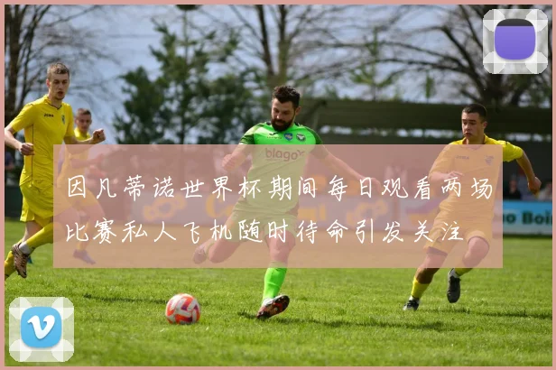 因凡蒂诺世界杯期间每日观看两场比赛私人飞机随时待命引发关注