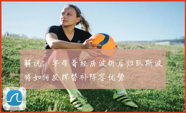 解说：字母哥经历波折后归队斯波将如何发挥替补阵容优势