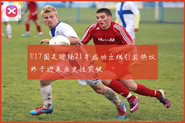 U17国足时隔21年成功出线引发热议终于迎来历史性突破
