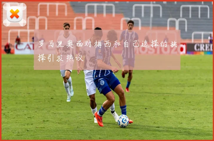 罗马里奥面对梅西和自己选择的抉择引发热议