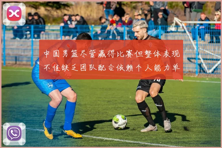 中国男篮尽管赢得比赛但整体表现不佳缺乏团队配合依赖个人能力单打成效有限