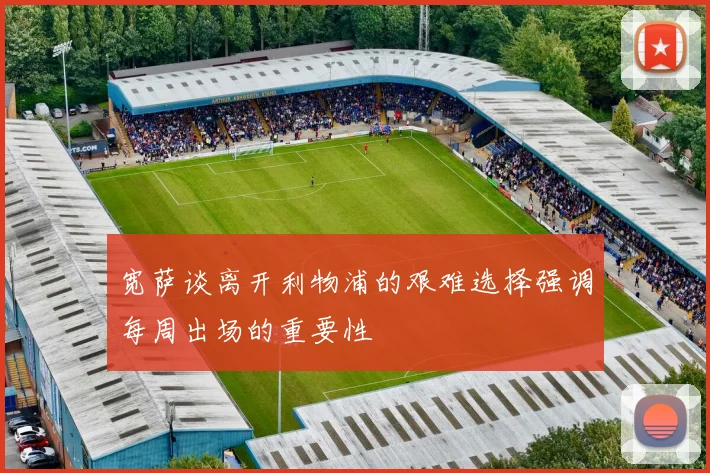 宽萨谈离开利物浦的艰难选择强调每周出场的重要性