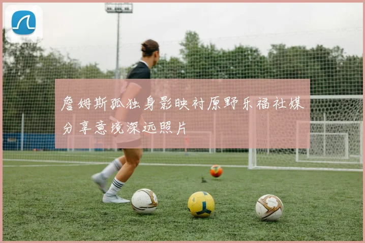詹姆斯孤独身影映衬原野乐福社媒分享意境深远照片