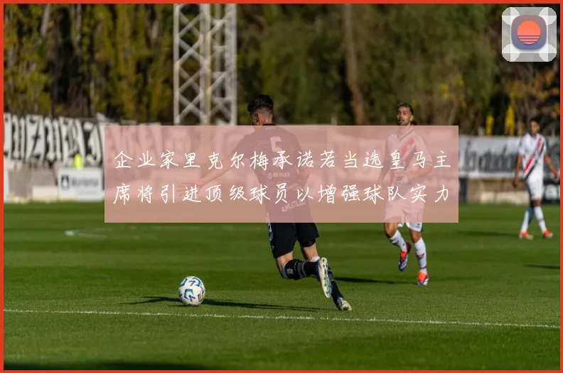企业家里克尔梅承诺若当选皇马主席将引进顶级球员以增强球队实力