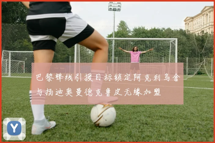巴黎锋线引援目标锁定阿克利乌舍与扬迪奥曼德克鲁皮无缘加盟