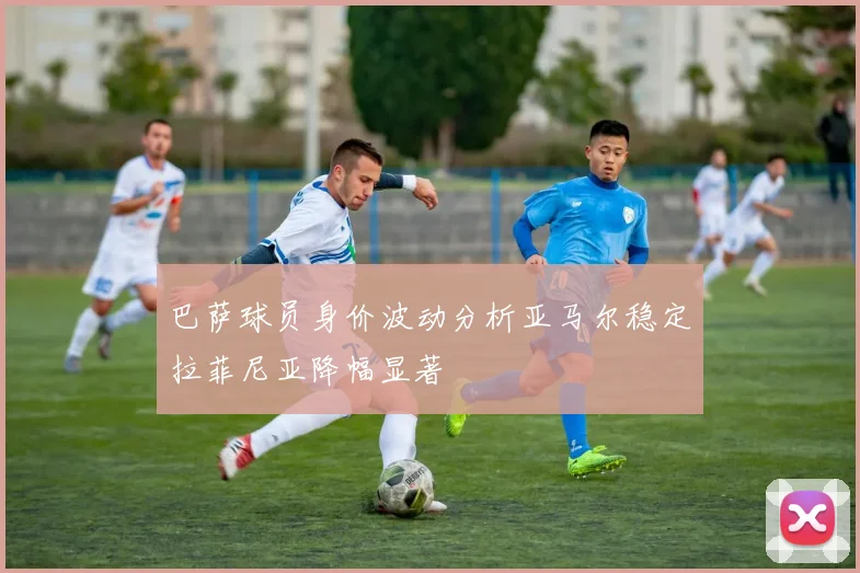 巴萨球员身价波动分析亚马尔稳定拉菲尼亚降幅显著
