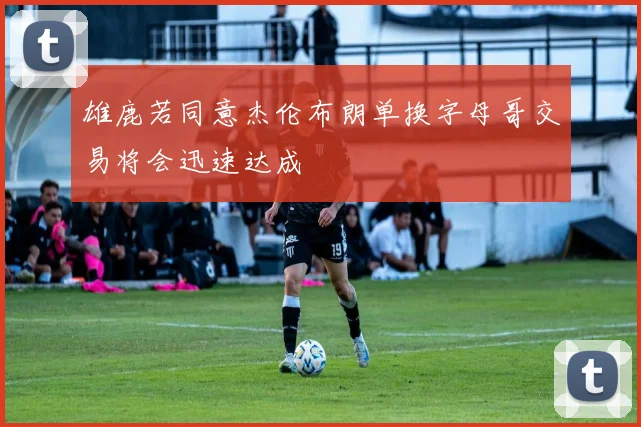 雄鹿若同意杰伦布朗单换字母哥交易将会迅速达成