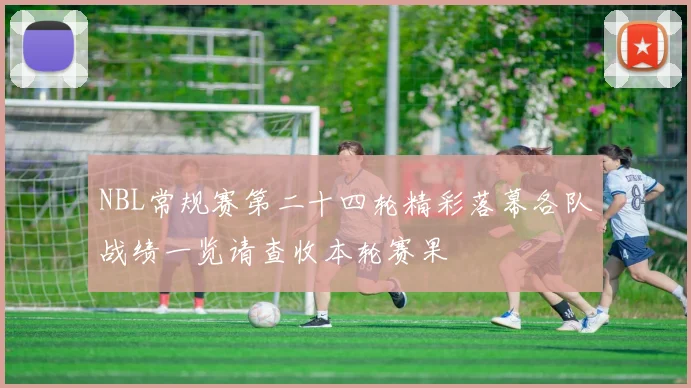 NBL常规赛第二十四轮精彩落幕各队战绩一览请查收本轮赛果