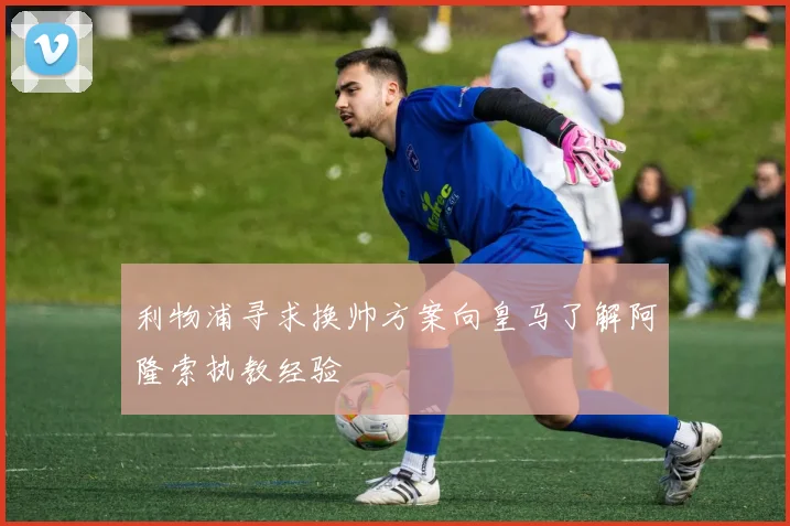 利物浦寻求换帅方案向皇马了解阿隆索执教经验