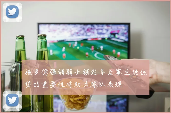 施罗德强调骑士锁定季后赛主场优势的重要性将助力球队表现