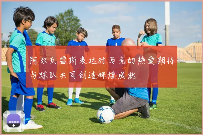 阿尔瓦雷斯表达对马竞的热爱期待与球队共同创造辉煌成就