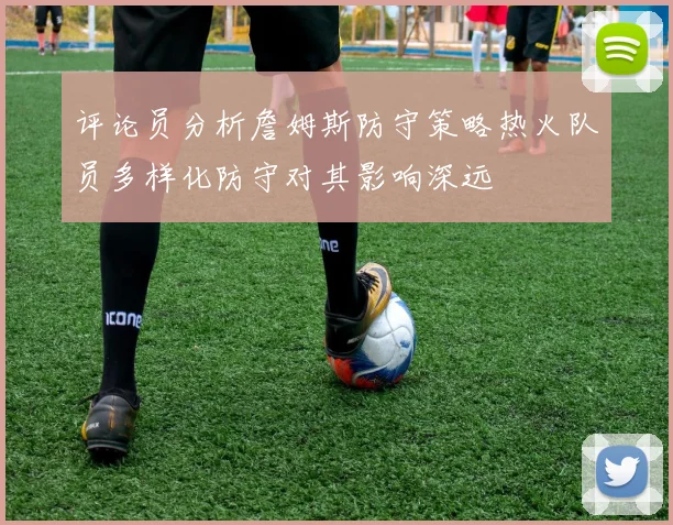 评论员分析詹姆斯防守策略热火队员多样化防守对其影响深远