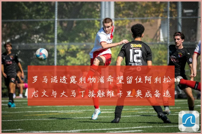 罗马诺透露利物浦希望留住阿利松尤文与大马丁接触维卡里奥成备选