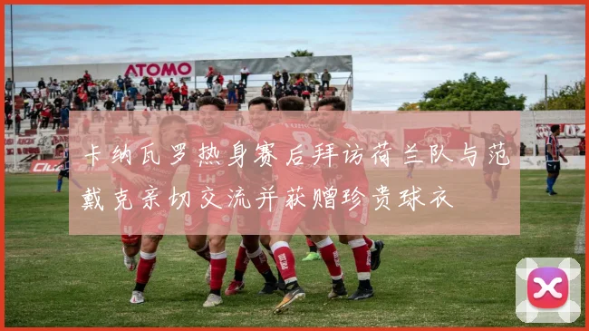 卡纳瓦罗热身赛后拜访荷兰队与范戴克亲切交流并获赠珍贵球衣